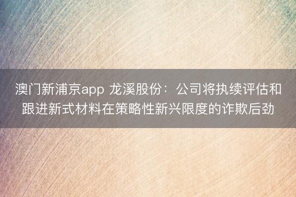 澳门新浦京app 龙溪股份：公司将执续评估和跟进新式材料在策略性新兴限度的诈欺后劲
