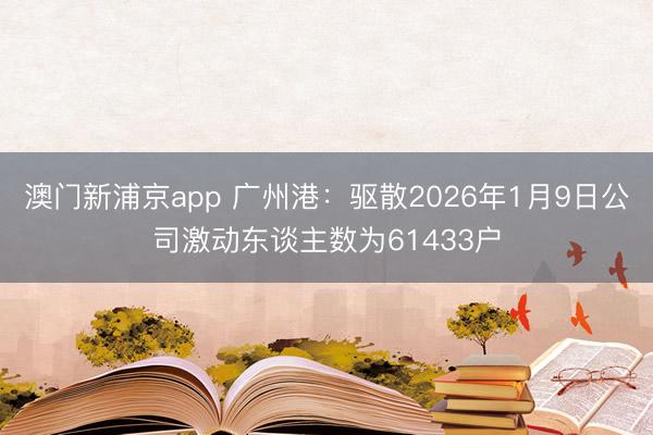 澳门新浦京app 广州港：驱散2026年1月9日公司激动东谈主数为61433户
