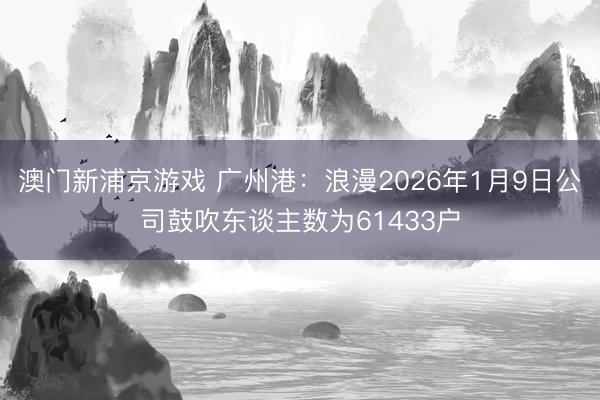 澳门新浦京游戏 广州港：浪漫2026年1月9日公司鼓吹东谈主数为61433户
