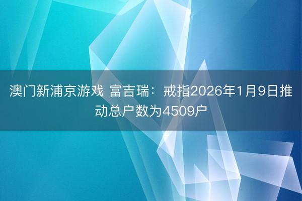 澳门新浦京游戏 富吉瑞:戒指2026年1月9日推动总户数为4509户