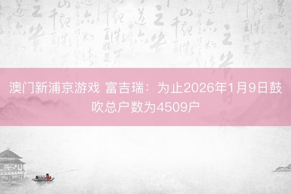 澳门新浦京游戏 富吉瑞：为止2026年1月9日鼓吹总户数为4509户