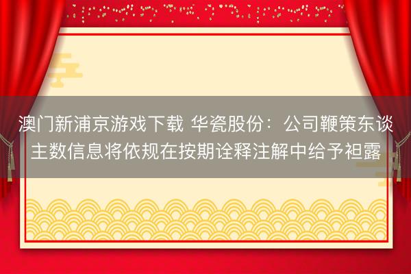 澳门新浦京游戏下载 华瓷股份：公司鞭策东谈主数信息将依规在按期诠释注解中给予袒露