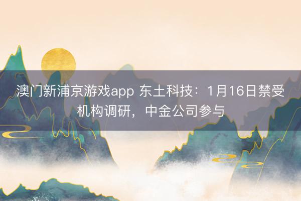 澳门新浦京游戏app 东土科技：1月16日禁受机构调研，中金公司参与