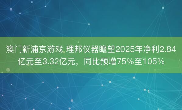 澳门新浦京游戏 理邦仪器瞻望2025年净利2.84亿元至3.32亿元，同比预增75%至105%