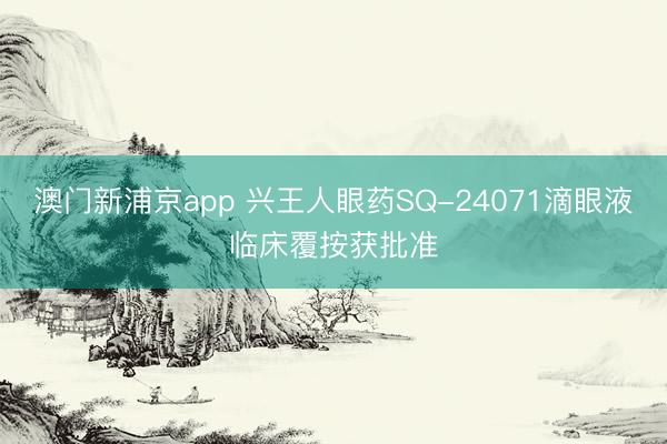 澳门新浦京app 兴王人眼药SQ-24071滴眼液临床覆按获批准