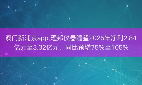 澳门新浦京app 理邦仪器瞻望2025年净利2.84亿元至3.32亿元，同比预增75%至105%