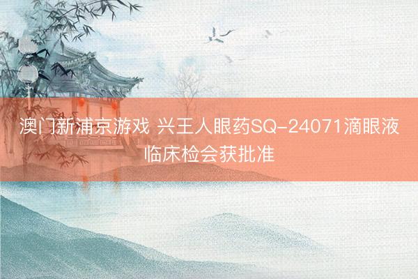 澳门新浦京游戏 兴王人眼药SQ-24071滴眼液临床检会获批准