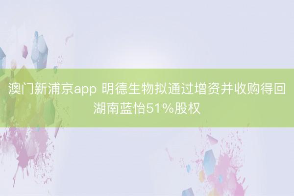 澳门新浦京app 明德生物拟通过增资并收购得回湖南蓝怡51%股权