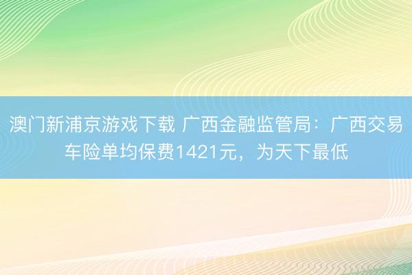 澳门新浦京游戏下载 广西金融监管局:广西交易车险单均保费1421元,为天下最低