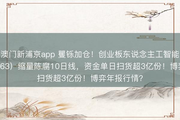 澳门新浦京app 矍铄加仓！创业板东说念主工智能ETF（159363）缩量陈腐10日线，资金单日扫货超3亿份！博弈年报行情？