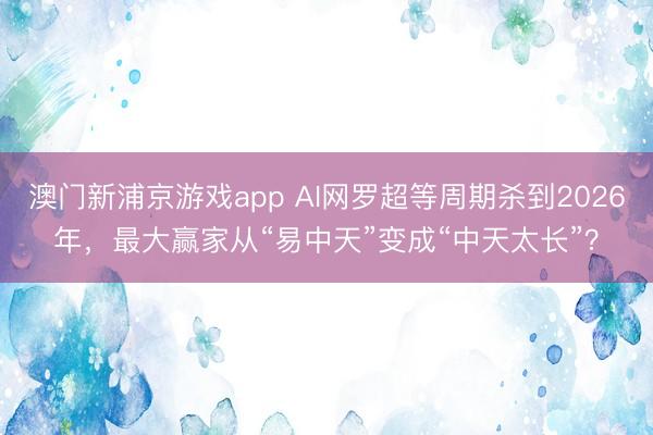 澳门新浦京游戏app AI网罗超等周期杀到2026年，最大赢家从“易中天”变成“中天太长”？