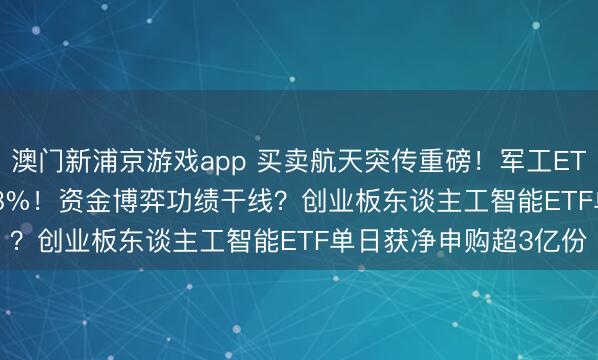 澳门新浦京游戏app 买卖航天突传重磅！军工ETF（512810）上探2.8%！资金博弈功绩干线？创业板东谈主工智能ETF单日获净申购超3亿份