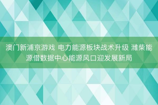 澳门新浦京游戏 电力能源板块战术升级 潍柴能源借数据中心能源风口迎发展新局