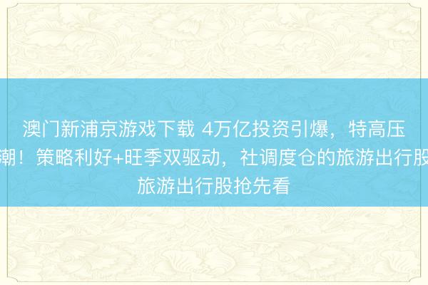 澳门新浦京游戏下载 4万亿投资引爆，特高压掀涨停潮！策略利好+旺季双驱动，社调度仓的旅游出行股抢先看