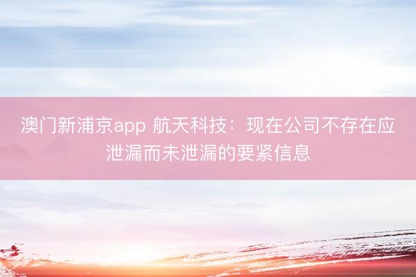 澳门新浦京app 航天科技:现在公司不存在应泄漏而未泄漏的要紧信息