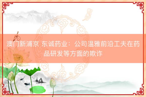 澳门新浦京 东诚药业:公司温雅前沿工夫在药品研发等方面的欺诈