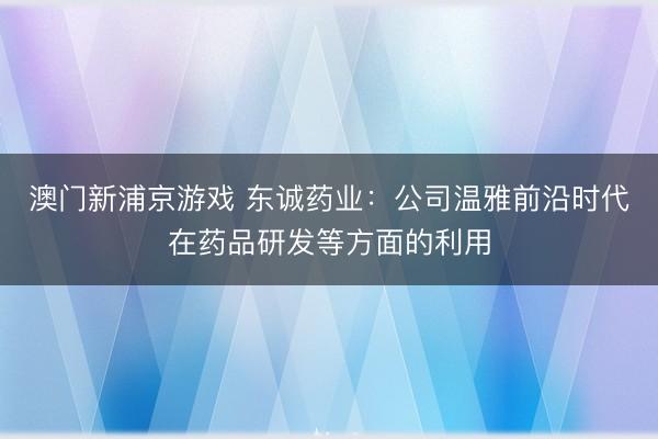 澳门新浦京游戏 东诚药业:公司温雅前沿时代在药品研发等方面的利用