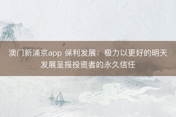 澳门新浦京app 保利发展:极力以更好的明天发展呈报投资者的永久信任