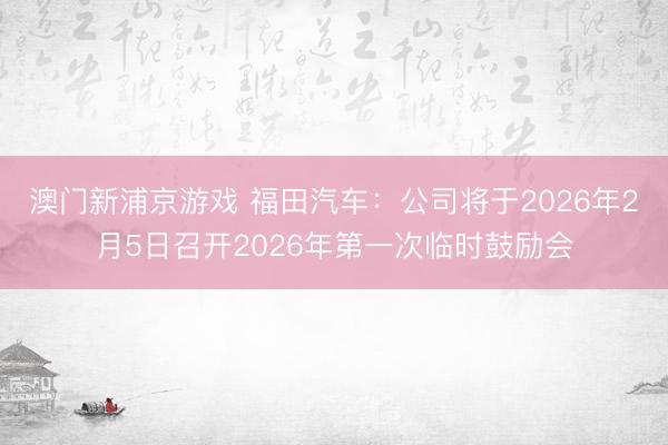 澳门新浦京游戏 福田汽车：公司将于2026年2月5日召开2026年第一次临时鼓励会