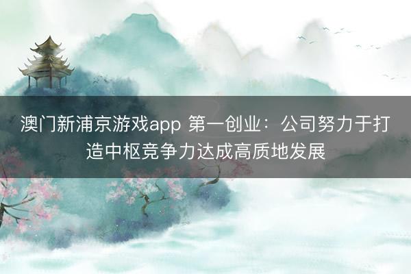 澳门新浦京游戏app 第一创业:公司努力于打造中枢竞争力达成高质地发展