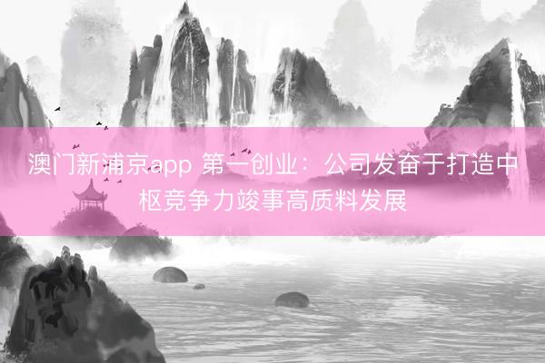 澳门新浦京app 第一创业:公司发奋于打造中枢竞争力竣事高质料发展