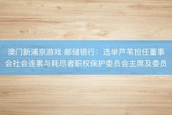 澳门新浦京游戏 邮储银行：选举芦苇担任董事会社会连累与耗尽者职权保护委员会主席及委员