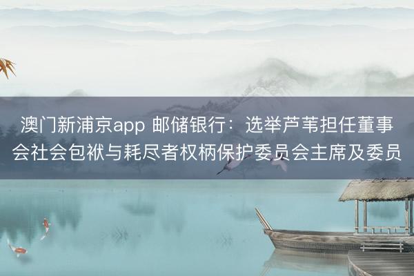 澳门新浦京app 邮储银行:选举芦苇担任董事会社会包袱与耗尽者权柄保护委员会主席及委员