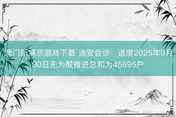 澳门新浦京游戏下载 迪安会诊:适度2025年9月30日无为股推进总和为45695户