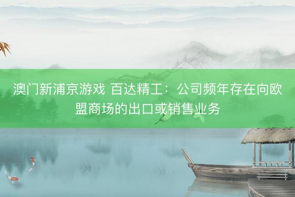 澳门新浦京游戏 百达精工:公司频年存在向欧盟商场的出口或销售业务