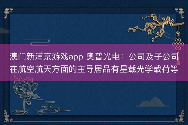 澳门新浦京游戏app 奥普光电:公司及子公司在航空航天方面的主导居品有星载光学载荷等