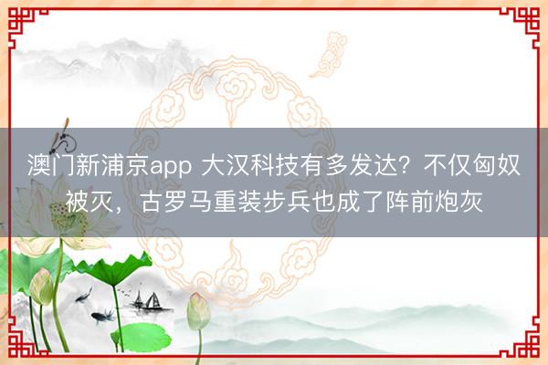 澳门新浦京app 大汉科技有多发达？不仅匈奴被灭，古罗马重装步兵也成了阵前炮灰
