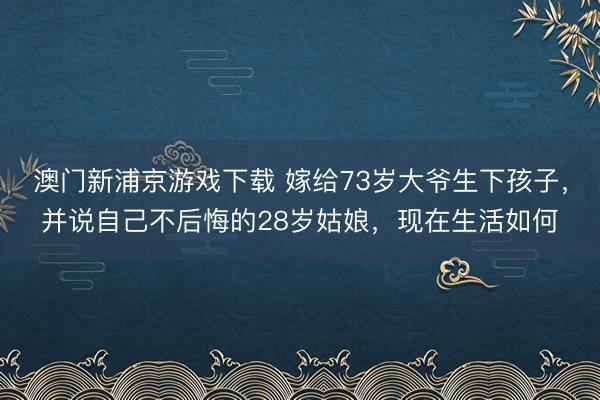 澳门新浦京游戏下载 嫁给73岁大爷生下孩子，并说自己不后悔的28岁姑娘，现在生活如何