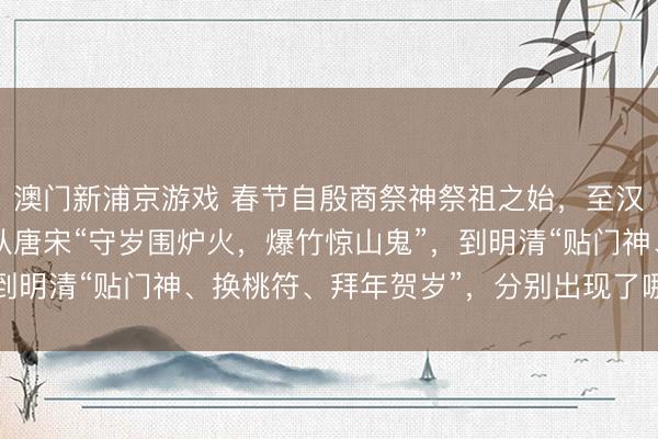 澳门新浦京游戏 春节自殷商祭神祭祖之始，至汉代定型为岁首大节；从唐宋“守岁围炉火，爆竹惊山鬼”，到明清“贴门神、换桃符、拜年贺岁”，分别出现了哪些变化？