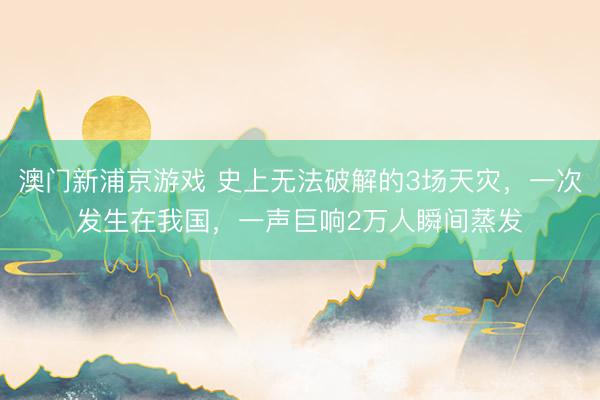 澳门新浦京游戏 史上无法破解的3场天灾，一次发生在我国，一声巨响2万人瞬间蒸发