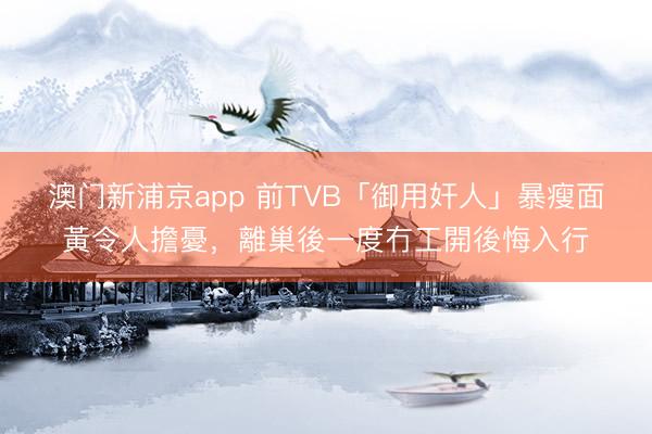 澳门新浦京app 前TVB「御用奸人」暴瘦面黃令人擔憂，離巢後一度冇工開後悔入行