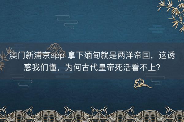 澳门新浦京app 拿下缅甸就是两洋帝国，这诱惑我们懂，为何古代皇帝死活看不上？