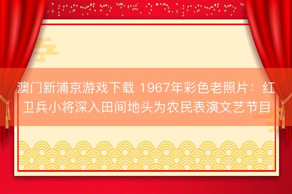 澳门新浦京游戏下载 1967年彩色老照片：红卫兵小将深入田间地头为农民表演文艺节目
