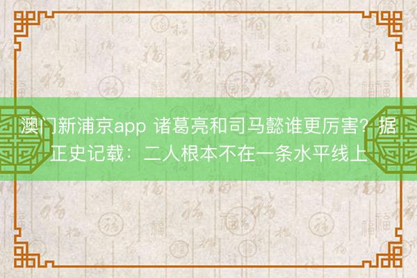 澳门新浦京app 诸葛亮和司马懿谁更厉害？据正史记载：二人根本不在一条水平线上