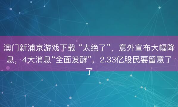 澳门新浦京游戏下载 “太绝了”，意外宣布大幅降息，4大消息“全面发酵”，2.33亿股民要留意了