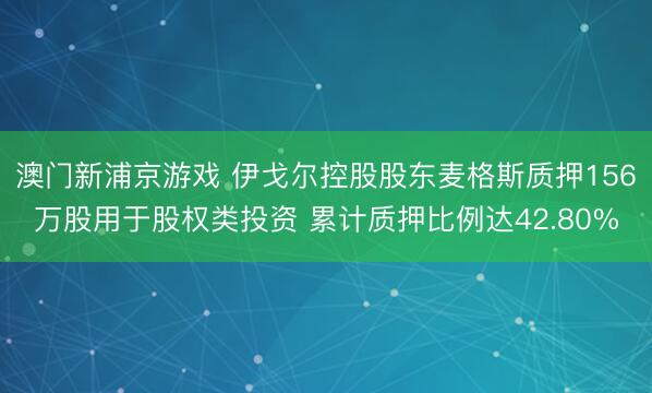 澳门新浦京游戏 伊戈尔控股股东麦格斯质押156万股用于股权类投资 累计质押比例达42.80%