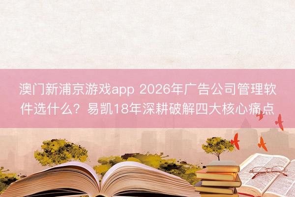 澳门新浦京游戏app 2026年广告公司管理软件选什么?易凯18年深耕破解四大核心痛点