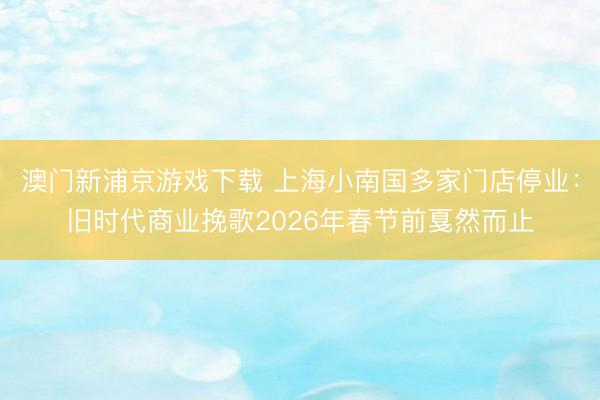 澳门新浦京游戏下载 上海小南国多家门店停业：旧时代商业挽歌2026年春节前戛然而止