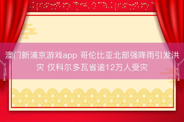 澳门新浦京游戏app 哥伦比亚北部强降雨引发洪灾 仅科尔多瓦省逾12万人受灾