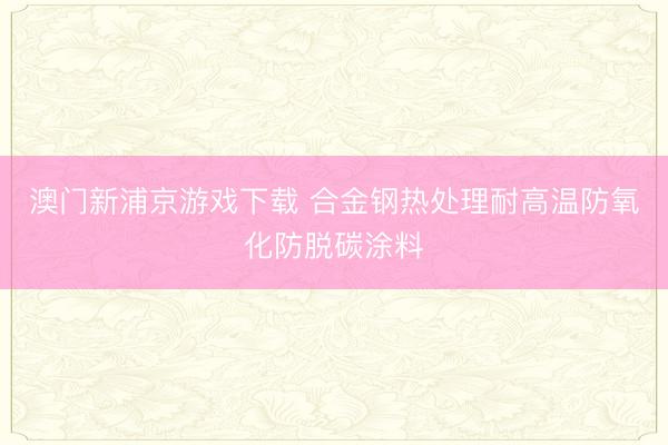 澳门新浦京游戏下载 合金钢热处理耐高温防氧化防脱碳涂料