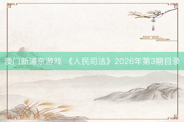 澳门新浦京游戏 《人民司法》2026年第3期目录