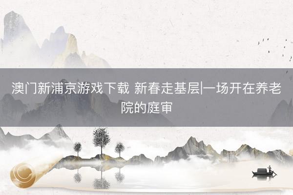 澳门新浦京游戏下载 新春走基层|一场开在养老院的庭审