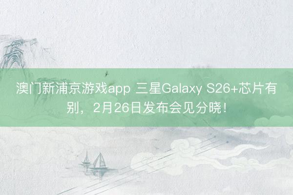 澳门新浦京游戏app 三星Galaxy S26+芯片有别，2月26日发布会见分晓！