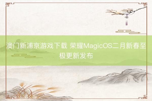 澳门新浦京游戏下载 荣耀MagicOS二月新春至极更新发布