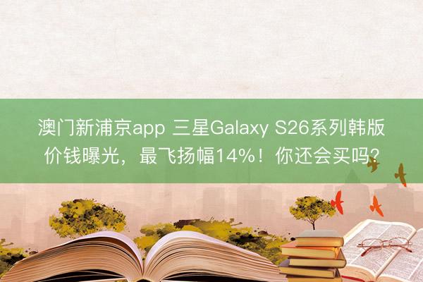 澳门新浦京app 三星Galaxy S26系列韩版价钱曝光,最飞扬幅14%!你还会买吗?