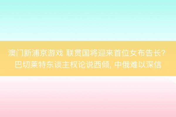 澳门新浦京游戏 联贯国将迎来首位女布告长? 巴切莱特东谈主权论说西倾， 中俄难以深信